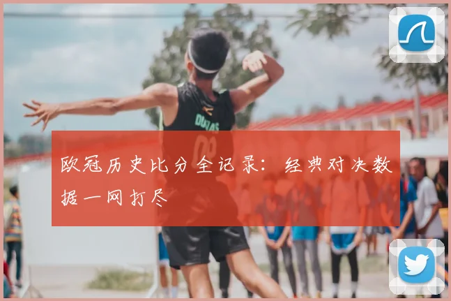 欧冠历史比分全记录：经典对决数据一网打尽