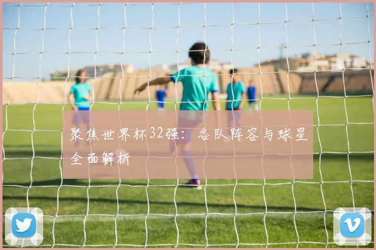聚焦世界杯32强：各队阵容与球星全面解析