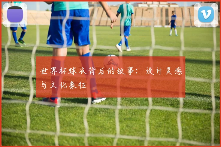 世界杯球衣背后的故事:设计灵感与文化象征