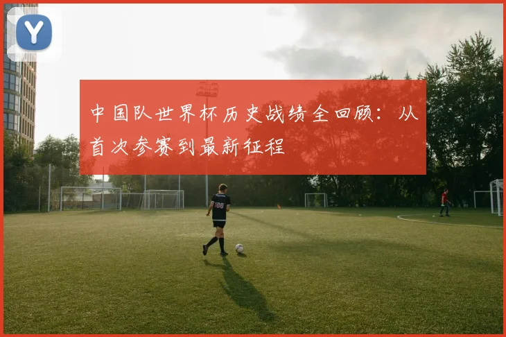 中国队世界杯历史战绩全回顾：从首次参赛到最新征程