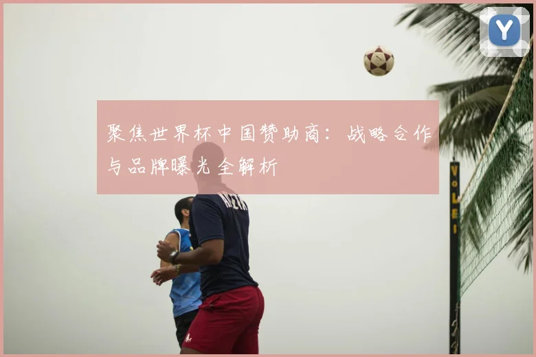 聚焦世界杯中国赞助商：战略合作与品牌曝光全解析