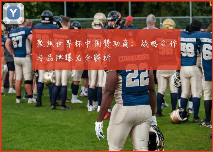 聚焦世界杯中国赞助商：战略合作与品牌曝光全解析